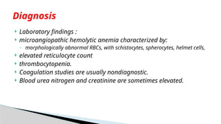  Laboratory findings :
 microangiopathic hemolytic anemia characterized by:
◦ morphologically abnormal RBCs, with schistocytes, spherocytes, helmet cells,
 elevated reticulocyte count
 thrombocytopenia.
 Coagulation studies are usually nondiagnostic.
 Blood urea nitrogen and creatinine are sometimes elevated.
Diagnosis
 
