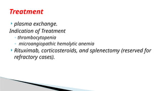  plasma exchange.
Indication of Treatment
◦ thrombocytopenia
◦ microangiopathic hemolytic anemia
 Rituximab, corticosteroids, and splenectomy (reserved for
refractory cases).
Treatment
 