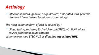  infection-induced, genetic, drug-induced, associated with systemic
diseases (characterized by microvascular injury)
The most common form of HUS is caused by :
 Shiga toxin–producing Escherichia coli (STEC),- O157:H7 which
causes prodromal acute enteritis
commonly termed STEC-HUS or diarrhea-associated HUS.
Aetiology
 