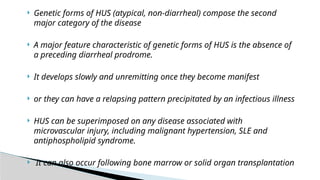  Genetic forms of HUS (atypical, non-diarrheal) compose the second
major category of the disease
 A major feature characteristic of genetic forms of HUS is the absence of
a preceding diarrheal prodrome.
 It develops slowly and unremitting once they become manifest
 or they can have a relapsing pattern precipitated by an infectious illness
 HUS can be superimposed on any disease associated with
microvascular injury, including malignant hypertension, SLE and
antiphospholipid syndrome.
 It can also occur following bone marrow or solid organ transplantation
 
