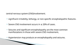 central nervous system (CNS)involvement.
 significant irritability, lethargy, or non-specific encephalopathic features.
 Severe CNS involvement occurs in 20% of cases.
≤
 Seizures and significant encephalopathy are the most common
manifestations in those with severe CNS involvement,
 Hypertension may produce an encephalopathy and seizures.
 