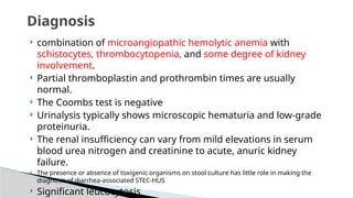  combination of microangiopathic hemolytic anemia with
schistocytes, thrombocytopenia, and some degree of kidney
involvement.
 Partial thromboplastin and prothrombin times are usually
normal.
 The Coombs test is negative
 Urinalysis typically shows microscopic hematuria and low-grade
proteinuria.
 The renal insufficiency can vary from mild elevations in serum
blood urea nitrogen and creatinine to acute, anuric kidney
failure.
 The presence or absence of toxigenic organisms on stool culture has little role in making the
diagnosis of diarrhea-associated STEC-HUS
 Significant leucocytosis
Diagnosis
 