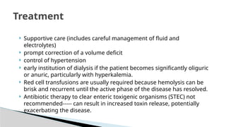  Supportive care (includes careful management of fluid and
electrolytes)
 prompt correction of a volume deficit
 control of hypertension
 early institution of dialysis if the patient becomes significantly oliguric
or anuric, particularly with hyperkalemia.
 Red cell transfusions are usually required because hemolysis can be
brisk and recurrent until the active phase of the disease has resolved.
 Antibiotic therapy to clear enteric toxigenic organisms (STEC) not
recommended----- can result in increased toxin release, potentially
exacerbating the disease.
Treatment
 