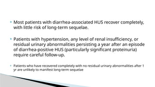  Most patients with diarrhea-associated HUS recover completely,
with little risk of long-term sequelae.
 Patients with hypertension, any level of renal insufficiency, or
residual urinary abnormalities persisting a year after an episode
of diarrhea-positive HUS (particularly significant proteinuria)
require careful follow-up.
 Patients who have recovered completely with no residual urinary abnormalities after 1
yr are unlikely to manifest long-term sequelae
 