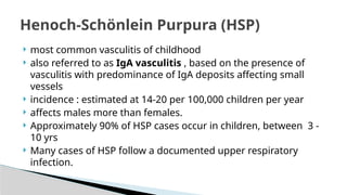 most common vasculitis of childhood
 also referred to as IgA vasculitis , based on the presence of
vasculitis with predominance of IgA deposits affecting small
vessels
 incidence : estimated at 14-20 per 100,000 children per year
 affects males more than females.
 Approximately 90% of HSP cases occur in children, between 3 -
10 yrs
 Many cases of HSP follow a documented upper respiratory
infection.
Henoch-Schönlein Purpura (HSP)
 