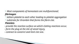  Most components of hemostasis are multifunctional;
fibrinogen
- tethers platelet to each other leading to platelet aggregation
- substrate for thrombin that forms the fibrin clot.
Platelets
- provide the reaction surface on which clotting reactions occur,
- form the plug at the site of vessel injury,
- contract to constrict and limit clot size.
 