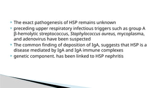  The exact pathogenesis of HSP remains unknown
 preceding upper respiratory infectious triggers such as group A
β-hemolytic streptococcus, Staphylococcus aureus, mycoplasma,
and adenovirus have been suspected
 The common finding of deposition of IgA, suggests that HSP is a
disease mediated by IgA and IgA immune complexes
 genetic component. has been linked to HSP nephritis
 