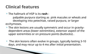  The hallmark of HSP is its rash :
palpable purpura starting as pink macules or wheals and
developing into petechiae, raised purpura, or larger
ecchymoses.
 The skin lesions are usually symmetric and occur in gravity-
dependent areas (lower extremities), extensor aspect of the
upper extremities or on pressure points (buttocks) .
 The skin lesions often evolve in groups, typically lasting 3-10
days, and may recur up to 4 mo after initial presentation.
Clinical features
 