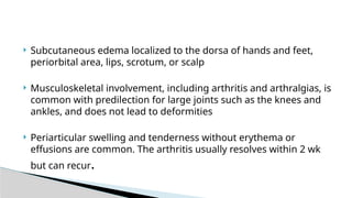  Subcutaneous edema localized to the dorsa of hands and feet,
periorbital area, lips, scrotum, or scalp
 Musculoskeletal involvement, including arthritis and arthralgias, is
common with predilection for large joints such as the knees and
ankles, and does not lead to deformities
 Periarticular swelling and tenderness without erythema or
effusions are common. The arthritis usually resolves within 2 wk
but can recur.
 