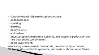  Gastrointestinal (GI) manifestations include :
- abdominal pain,
- vomiting,
- diarrhea,
- paralytic ileus,
- and melena.
- Intussusception, mesenteric ischemia, and intestinal perforation are
rare but serious complications.
 Renal involvement:
manifesting as microscopic haematuria, proteinuria, hypertension,
frank nephritis, nephrotic syndrome, and acute or chronic renal failure.
 