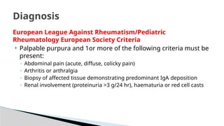 European League Against Rheumatism/Pediatric
Rheumatology European Society Criteria
 Palpable purpura and 1or more of the following criteria must be
present:
◦ Abdominal pain (acute, diffuse, colicky pain)
◦ Arthritis or arthralgia
◦ Biopsy of affected tissue demonstrating predominant IgA deposition
◦ Renal involvement (proteinuria >3 g/24 hr), haematuria or red cell casts
Diagnosis
 