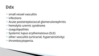  small vessel vasculitis
 infections
 Acute poststreptococcal glomerulonephritis
 hemolytic-uremic syndrome
 coagulopathies
 Systemic lupus erythematosus (SLE)
 other vasculitis (urticarial, hypersensitivity)
 thrombocytopenia.
Ddx
 