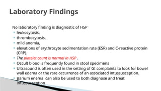 No laboratory finding is diagnostic of HSP
 leukocytosis,
 thrombocytosis,
 mild anemia,
 elevations of erythrocyte sedimentation rate (ESR) and C-reactive protein
(CRP).
 The platelet count is normal in HSP .
 Occult blood is frequently found in stool specimens
 Ultrasound is often used in the setting of GI complaints to look for bowel
wall edema or the rare occurrence of an associated intussusception.
 Barium enema can also be used to both diagnose and treat
intussusception
Laboratory Findings
 