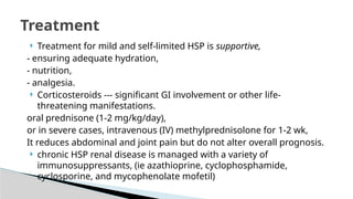  Treatment for mild and self-limited HSP is supportive,
- ensuring adequate hydration,
- nutrition,
- analgesia.
 Corticosteroids --- significant GI involvement or other life-
threatening manifestations.
oral prednisone (1-2 mg/kg/day),
or in severe cases, intravenous (IV) methylprednisolone for 1-2 wk,
It reduces abdominal and joint pain but do not alter overall prognosis.
 chronic HSP renal disease is managed with a variety of
immunosuppressants, (ie azathioprine, cyclophosphamide,
cyclosporine, and mycophenolate mofetil)
Treatment
 