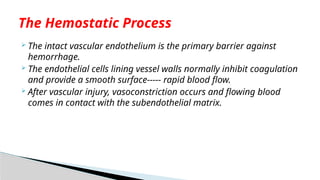  The intact vascular endothelium is the primary barrier against
hemorrhage.
 The endothelial cells lining vessel walls normally inhibit coagulation
and provide a smooth surface----- rapid blood flow.
 After vascular injury, vasoconstriction occurs and flowing blood
comes in contact with the subendothelial matrix.
The Hemostatic Process
 