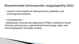 result in consumption of clotting factors, platelets, and
anticoagulant proteins.
 Consequences :
- widespread intravascular deposition of fibrin, leading to tissue
ischemia and necrosis, a generalized hemorrhagic state, and
microangiopathic hemolytic anemia.
Disseminated intravascular coagulopathy (DIC)
 