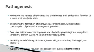  Activation and release of cytokines and chemokines alter endothelial function to
a more prothrombotic state
 enhancing the formation of microvascular thromboses, with resultant
consumption of pro- and anticoagulant proteins.
 Excessive activation of clotting consumes both the physiologic anticoagulants
(protein C, protein S, and AT III) and the procoagulants
 resulting in a deficiency of factor V, factor VIII, prothrombin, fibrinogen, and
platelets.
 Typically, the clinical result of this sequence of events is hemorrhage
Pathogenesis
 