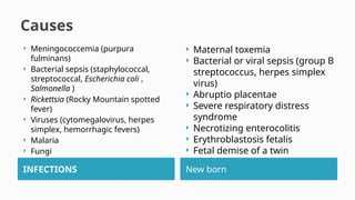 Causes
INFECTIONS New born
 Meningococcemia (purpura
fulminans)
 Bacterial sepsis (staphylococcal,
streptococcal, Escherichia coli ,
Salmonella )
 Rickettsia (Rocky Mountain spotted
fever)
 Viruses (cytomegalovirus, herpes
simplex, hemorrhagic fevers)
 Malaria
 Fungi
 Maternal toxemia
 Bacterial or viral sepsis (group B
streptococcus, herpes simplex
virus)
 Abruptio placentae
 Severe respiratory distress
syndrome
 Necrotizing enterocolitis
 Erythroblastosis fetalis
 Fetal demise of a twin
 
