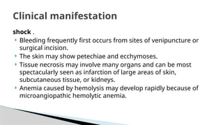 shock .
 Bleeding frequently first occurs from sites of venipuncture or
surgical incision.
 The skin may show petechiae and ecchymoses.
 Tissue necrosis may involve many organs and can be most
spectacularly seen as infarction of large areas of skin,
subcutaneous tissue, or kidneys.
 Anemia caused by hemolysis may develop rapidly because of
microangiopathic hemolytic anemia.
Clinical manifestation
 