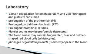 
Certain coagulation factors (factorsII, V, and VIII; fibrinogen)
and platelets consumed
 prolongation of the prothrombin (PT)
 Prolonged partial thromboplastin (PTT)
 Prolonged thrombin (TT) times.
 Platelet counts may be profoundly depressed.
 The blood smear may contain fragmented, burr and helmet-
shaped red blood cells (schistocytes).
 fibrinogen degradation products (D-dimers)appear in the blood.
Laboratory
 