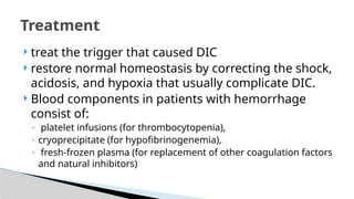  treat the trigger that caused DIC
 restore normal homeostasis by correcting the shock,
acidosis, and hypoxia that usually complicate DIC.
 Blood components in patients with hemorrhage
consist of:
◦ platelet infusions (for thrombocytopenia),
◦ cryoprecipitate (for hypofibrinogenemia),
◦ fresh-frozen plasma (for replacement of other coagulation factors
and natural inhibitors)
Treatment
 