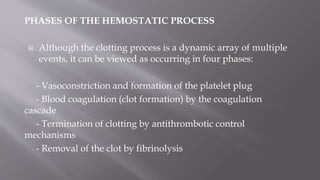 PHASES OF THE HEMOSTATIC PROCESS
 Although the clotting process is a dynamic array of multiple
events, it can be viewed as occurring in four phases:
- Vasoconstriction and formation of the platelet plug
- Blood coagulation (clot formation) by the coagulation
cascade
- Termination of clotting by antithrombotic control
mechanisms
- Removal of the clot by fibrinolysis
 