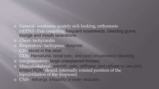  General- weakness, acutely sick looking, orthostasis
• HEENT- Pale conjutiva, frequent nosebleeds, bleeding gums,
tounge and mouth lacerations
 Chest- tachycardia
 Respiratory- tachypnea, dyspnea
• GIS- blood in the stool
• GUS- Hematuria, renal colic, and post circumcision bleeding
 Integumentery- large unexplained bruises,
 Musculoskeletal- warmth, pain, stiffness, and refusal to use joint,
limited ROM, flexed, internally rotated position of the
hips(irritation of the iliopsoas)
 CNS- lethargy, irritability or even seizures
 