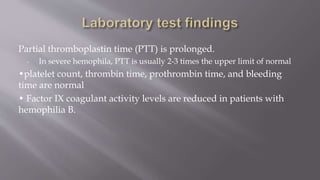 Partial thromboplastin time (PTT) is prolonged.
- In severe hemophila, PTT is usually 2-3 times the upper limit of normal
•platelet count, thrombin time, prothrombin time, and bleeding
time are normal
• Factor IX coagulant activity levels are reduced in patients with
hemophilia B.
 