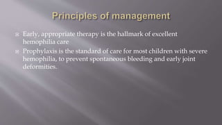  Early, appropriate therapy is the hallmark of excellent
hemophilia care
 Prophylaxis is the standard of care for most children with severe
hemophilia, to prevent spontaneous bleeding and early joint
deformities.
 