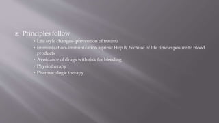  Principles follow
 Life style changes- prevention of trauma
 Immunization- immunization against Hep B, because of life time exposure to blood
products
 Avoidance of drugs with risk for bleeding
 Physiotherapy
 Pharmacologic therapy
 