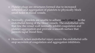  Platelet plugs are structures formed due to increased
adhesion and aggregation of platelets to physically block
small holes in blood vessels.
 Normally, platelets are unable to adhere each other or to the
endothelial lining of the blood vessels. The endothelial cells
that line the vessel wall normally inhibit coagulation and
platelet aggregation and provide a smooth surface that
permits rapid blood flow.
 However, when endothelial injury occurs the endothelial cells
stop secretion of coagulation and aggregation inhibitors.
 