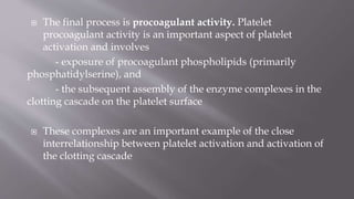  The final process is procoagulant activity. Platelet
procoagulant activity is an important aspect of platelet
activation and involves
- exposure of procoagulant phospholipids (primarily
phosphatidylserine), and
- the subsequent assembly of the enzyme complexes in the
clotting cascade on the platelet surface
 These complexes are an important example of the close
interrelationship between platelet activation and activation of
the clotting cascade
 