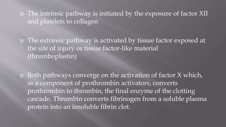  The intrinsic pathway is initiated by the exposure of factor XII
and platelets to collagen
 The extrinsic pathway is activated by tissue factor exposed at
the site of injury or tissue factor-like material
(thromboplastin)
 Both pathways converge on the activation of factor X which,
as a component of prothrombin activators, converts
prothrombin to thrombin, the final enzyme of the clotting
cascade. Thrombin converts fibrinogen from a soluble plasma
protein into an insoluble fibrin clot.
 
