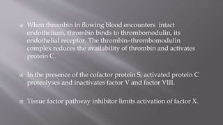  When thrombin in flowing blood encounters intact
endothelium, thrombin binds to thrombomodulin, its
endothelial receptor. The thrombin–thrombomodulin
complex reduces the availability of thrombin and activates
protein C.
 In the presence of the cofactor protein S, activated protein C
proteolyses and inactivates factor V and factor VIII.
 Tissue factor pathway inhibitor limits activation of factor X.
 