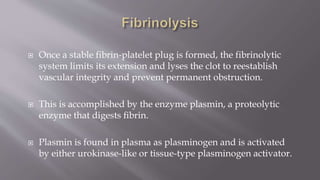  Once a stable fibrin-platelet plug is formed, the fibrinolytic
system limits its extension and lyses the clot to reestablish
vascular integrity and prevent permanent obstruction.
 This is accomplished by the enzyme plasmin, a proteolytic
enzyme that digests ﬁbrin.
 Plasmin is found in plasma as plasminogen and is activated
by either urokinase-like or tissue-type plasminogen activator.
 