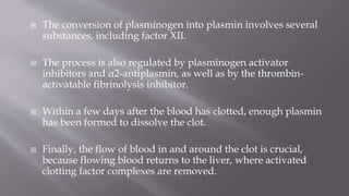  The conversion of plasminogen into plasmin involves several
substances, including factor XII.
 The process is also regulated by plasminogen activator
inhibitors and α2-antiplasmin, as well as by the thrombin-
activatable fibrinolysis inhibitor.
 Within a few days after the blood has clotted, enough plasmin
has been formed to dissolve the clot.
 Finally, the flow of blood in and around the clot is crucial,
because flowing blood returns to the liver, where activated
clotting factor complexes are removed.
 
