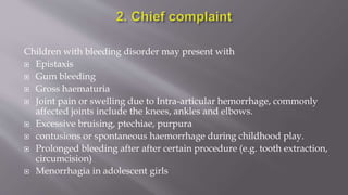 Children with bleeding disorder may present with
 Epistaxis
 Gum bleeding
 Gross haematuria
 Joint pain or swelling due to Intra-articular hemorrhage, commonly
affected joints include the knees, ankles and elbows.
 Excessive bruising, ptechiae, purpura
 contusions or spontaneous haemorrhage during childhood play.
 Prolonged bleeding after after certain procedure (e.g. tooth extraction,
circumcision)
 Menorrhagia in adolescent girls
 
