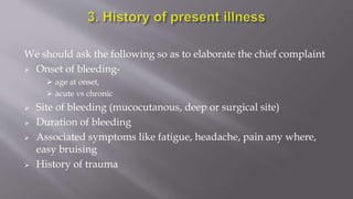 We should ask the following so as to elaborate the chief complaint
 Onset of bleeding-
 age at onset,
 acute vs chronic
 Site of bleeding (mucocutanous, deep or surgical site)
 Duration of bleeding
 Associated symptoms like fatigue, headache, pain any where,
easy bruising
 History of trauma
 