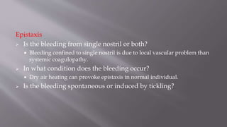 Epistaxis
 Is the bleeding from single nostril or both?
 Bleeding confined to single nostril is due to local vascular problem than
systemic coagulopathy.
 In what condition does the bleeding occur?
 Dry air heating can provoke epistaxis in normal individual.
 Is the bleeding spontaneous or induced by tickling?
 