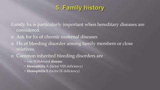 Family hx is particularly important when hereditary diseases are
considered.
 Ask for hx of chronic maternal diseases
 Hx of bleeding disorder among family members or close
relatives.
 Common inherited bleeding disorders are
 von Willebrand disease.
 Hemophilia A (factor VIII deficiency)
 Hemophilia B (factor IX deficiency)
 