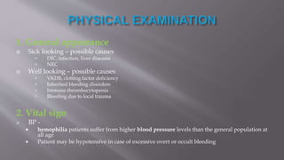 1. General appearance
 Sick looking – possible causes
 DIC, infection, liver diseases
 NEC
 Well looking – possible causes
 VKDB, clotting factor deficiency
 Inherited bleeding disorders
 Immune thrombocytopenia
 Bleeding due to local trauma
2. Vital sign
 BP -
 hemophilia patients suffer from higher blood pressure levels than the general population at
all age
 Patient may be hypotensive in case of excessive overt or occult bleeding
 