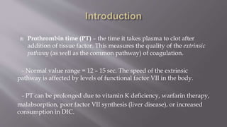  Prothrombin time (PT) – the time it takes plasma to clot after
addition of tissue factor. This measures the quality of the extrinsic
pathway (as well as the common pathway) of coagulation.
- Normal value range = 12 – 15 sec. The speed of the extrinsic
pathway is affected by levels of functional factor VII in the body.
- PT can be prolonged due to vitamin K deficiency, warfarin therapy,
malabsorption, poor factor VII synthesis (liver disease), or increased
consumption in DIC.
 