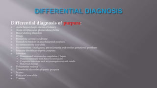 Differential diagnosis of purpura:
 Acute hemorrhagic edema of infancy
 Acute streptococcal glomerulonephritis
 Blood clotting disorders
 Drugs
 Hemolytic-uremic syndrome
 Henoch-Schönlein or anaphalactoid purpura.
 Hypersensitivity vasculitis
 Hypertension – malignant, pre-eclampsia and similar gestational problems
 Immune thrombocytopenic purpura
 Infection
 Disseminated intravascular coagulation / Sepsis
 Purpura fulminans from Neisseria meningiditis
 Congenital infections such as cytomegalovirus and rubella
 Rickettsial diseases
 Polyarteritis nodosa
 Thrombotic thrombocytopenic purpura
 Scurvy
 Urticarial vasculitis
 Trauma
 