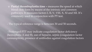  Partial thromboplastin time – measures the speed at which
blood clots form by means of the intrinsic and common
pathways. It measures factors I, II, V, VIII, X, XI and XII. It’s
commonly used in conjunction with PT test.
- The typical reference range is between 30 and 50 seconds.
- Prolonged PTT may indicate coagulation factor deficiency
(hemophilia A and B), use of heparin, sepsis (coagulation factor
consumption), presence of antibodies against coagulation factors
 
