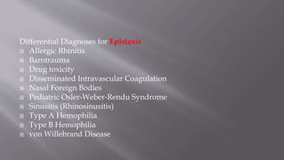 Differential Diagnoses for Epistaxis
 Allergic Rhinitis
 Barotrauma
 Drug toxicity
 Disseminated Intravascular Coagulation
 Nasal Foreign Bodies
 Pediatric Osler-Weber-Rendu Syndrome
 Sinusitis (Rhinosinusitis)
 Type A Hemophilia
 Type B Hemophilia
 von Willebrand Disease
 