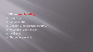 DDX for gum bleeding
 Gingivitis
 Periodontitis
 Vitamin C deficiencies (scurvy)
 vitamin K deficiencies
 Leukemia
 Thrombocytopenia
 