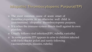  The most common cause of acute onset of
thrombocytopenia in an otherwise well child is
(autoimmune) idiopathic thrombocytopenic purpura.
 It is when the immune system directs itself against its own
platelets.
 Usually follows viral infection(EBV, rubella, varicella)
 In some patients ITP appears to arise in children infected
with Helicobacter pylori and rarely following
vaccines(Mumps, measles, rubella)
 