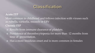 Acute ITP
Most common in childhood and follows infection with viruses such
as rubella, varicella, measels or EBV
Chronic ITP
 Results from immune clearance of platelets.
 Persistence of thrombocytopenia for more than 12 months from
time of presentation.
 Has a more insidious onset and is more common in females
 