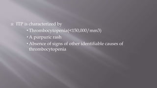  ITP is characterized by
 Thrombocytopenia(<150,000/mm3)
 A purpuric rash
 Absence of signs of other identifiable causes of
thrombocytopenia
 