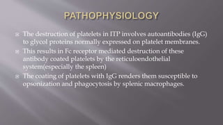  The destruction of platelets in ITP involves autoantibodies (IgG)
to glycol proteins normally expressed on platelet membranes.
 This results in Fc receptor mediated destruction of these
antibody coated platelets by the reticuloendothelial
system(especially the spleen)
 The coating of platelets with IgG renders them susceptible to
opsonization and phagocytosis by splenic macrophages.
 